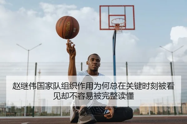 赵继伟国家队组织作用为何总在关键时刻被看见却不容易被完整读懂
